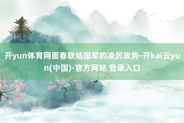 开yun体育网面春联结国军的凌厉攻势-开kai云yun(中国)·官方网站 登录入口