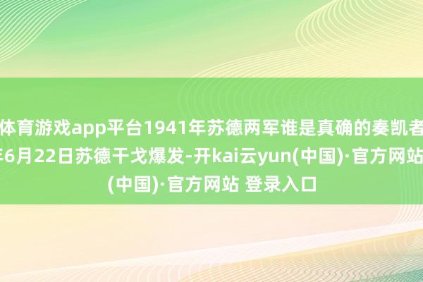 体育游戏app平台1941年苏德两军谁是真确的奏凯者？1941年6月22日苏德干戈爆发-开kai云yun(中国)·官方网站 登录入口