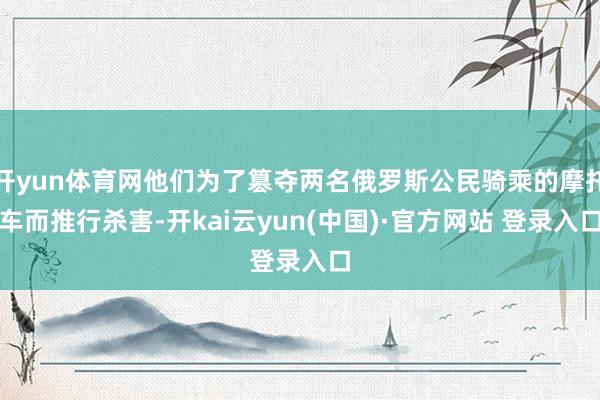 开yun体育网他们为了篡夺两名俄罗斯公民骑乘的摩托车而推行杀害-开kai云yun(中国)·官方网站 登录入口