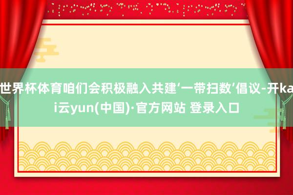 世界杯体育咱们会积极融入共建‘一带扫数’倡议-开kai云yun(中国)·官方网站 登录入口