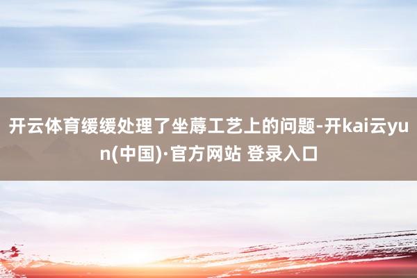 开云体育缓缓处理了坐蓐工艺上的问题-开kai云yun(中国)·官方网站 登录入口