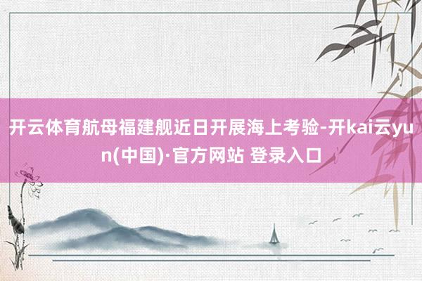 开云体育航母福建舰近日开展海上考验-开kai云yun(中国)·官方网站 登录入口