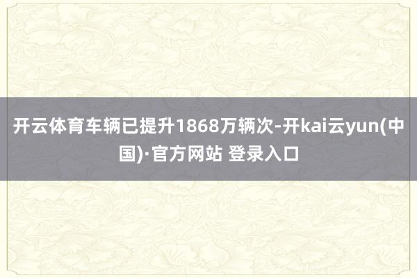 开云体育车辆已提升1868万辆次-开kai云yun(中国)·官方网站 登录入口