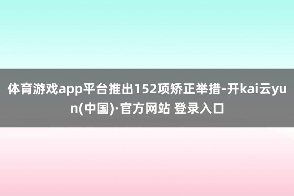 体育游戏app平台推出152项矫正举措-开kai云yun(中国)·官方网站 登录入口