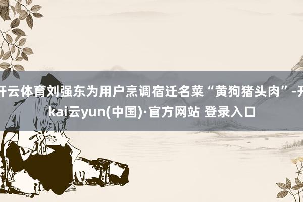 开云体育刘强东为用户烹调宿迁名菜“黄狗猪头肉”-开kai云yun(中国)·官方网站 登录入口