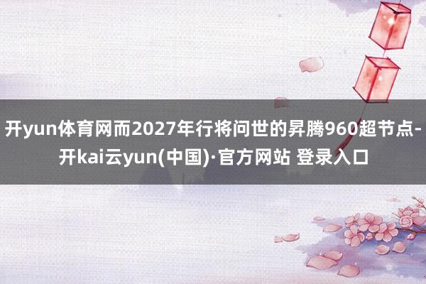 开yun体育网而2027年行将问世的昇腾960超节点-开kai云yun(中国)·官方网站 登录入口