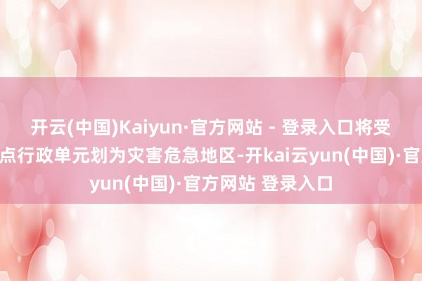 开云(中国)Kaiyun·官方网站 - 登录入口将受灾区区的一些地点行政单元划为灾害危急地区-开kai云yun(中国)·官方网站 登录入口
