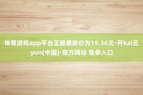 体育游戏app平台正股最新价为19.36元-开kai云yun(中国)·官方网站 登录入口