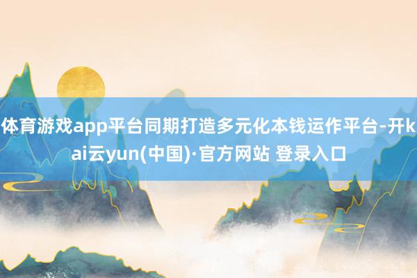 体育游戏app平台同期打造多元化本钱运作平台-开kai云yun(中国)·官方网站 登录入口