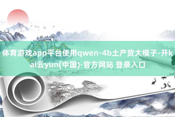 体育游戏app平台使用qwen-4b土产货大模子-开kai云yun(中国)·官方网站 登录入口