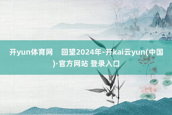 开yun体育网    回望2024年-开kai云yun(中国)·官方网站 登录入口