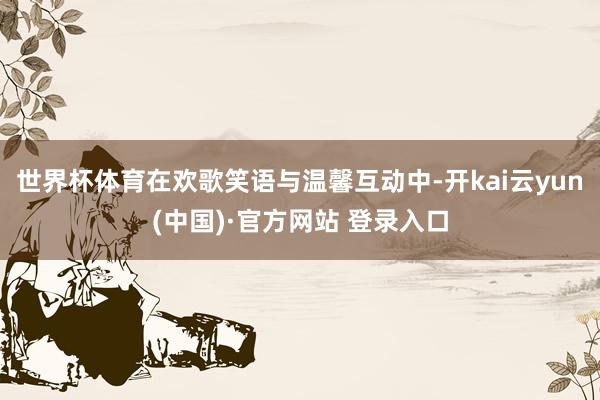 世界杯体育在欢歌笑语与温馨互动中-开kai云yun(中国)·官方网站 登录入口
