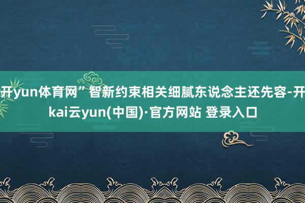 开yun体育网”智新约束相关细腻东说念主还先容-开kai云yun(中国)·官方网站 登录入口