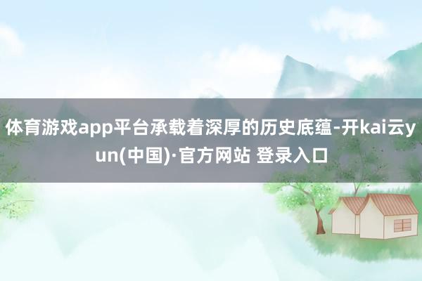 体育游戏app平台承载着深厚的历史底蕴-开kai云yun(中国)·官方网站 登录入口