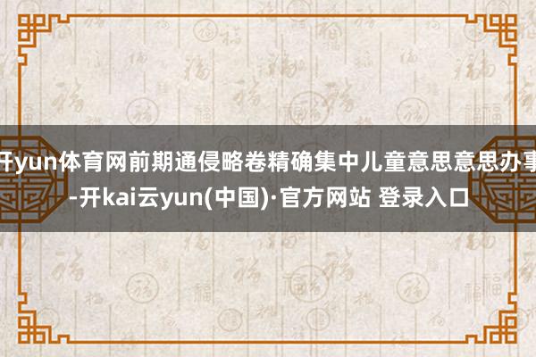 开yun体育网前期通侵略卷精确集中儿童意思意思办事-开kai云yun(中国)·官方网站 登录入口