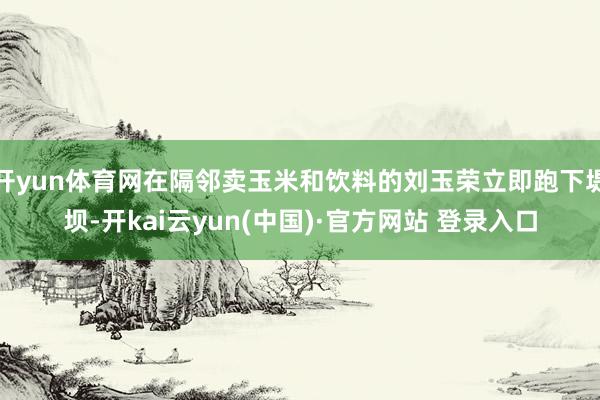 开yun体育网在隔邻卖玉米和饮料的刘玉荣立即跑下堤坝-开kai云yun(中国)·官方网站 登录入口
