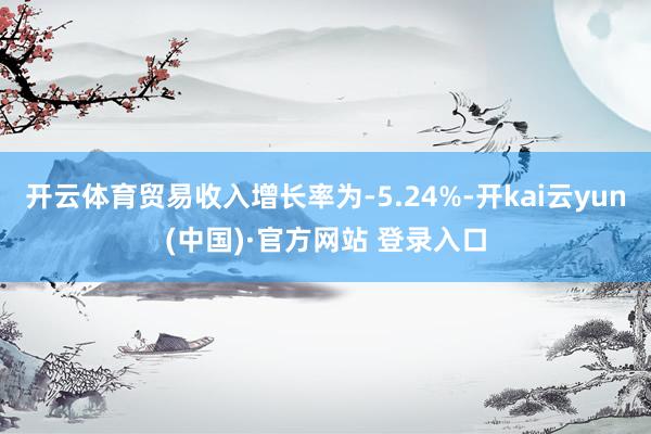 开云体育贸易收入增长率为-5.24%-开kai云yun(中国)·官方网站 登录入口