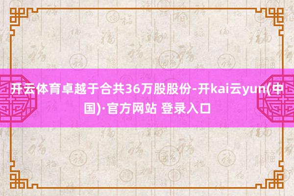 开云体育卓越于合共36万股股份-开kai云yun(中国)·官方网站 登录入口