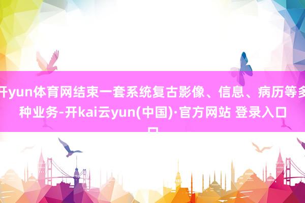 开yun体育网结束一套系统复古影像、信息、病历等多种业务-开kai云yun(中国)·官方网站 登录入口