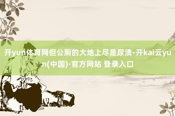 开yun体育网但公厕的大地上尽是尿渍-开kai云yun(中国)·官方网站 登录入口