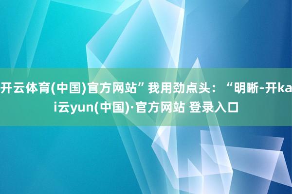 开云体育(中国)官方网站”我用劲点头：“明晰-开kai云yun(中国)·官方网站 登录入口