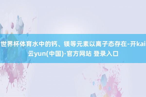 世界杯体育水中的钙、镁等元素以离子态存在-开kai云yun(中国)·官方网站 登录入口