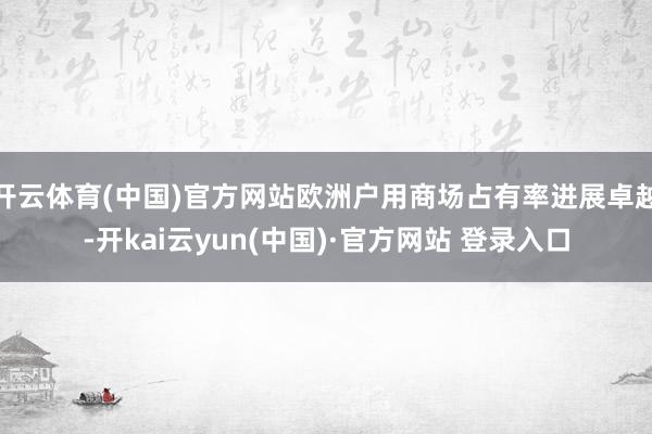 开云体育(中国)官方网站欧洲户用商场占有率进展卓越-开kai云yun(中国)·官方网站 登录入口