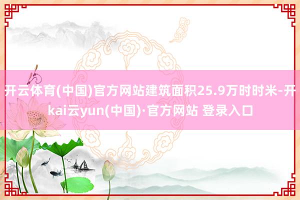 开云体育(中国)官方网站建筑面积25.9万时时米-开kai云yun(中国)·官方网站 登录入口