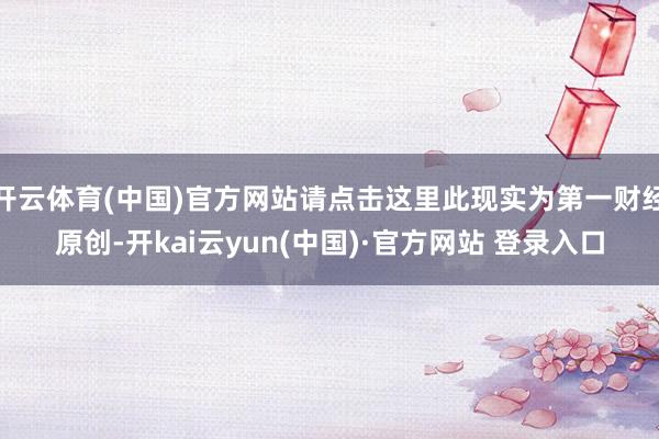 开云体育(中国)官方网站请点击这里此现实为第一财经原创-开kai云yun(中国)·官方网站 登录入口
