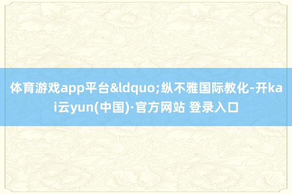 体育游戏app平台&ldquo;纵不雅国际教化-开kai云yun(中国)·官方网站 登录入口