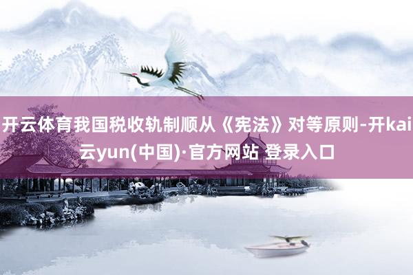 开云体育我国税收轨制顺从《宪法》对等原则-开kai云yun(中国)·官方网站 登录入口