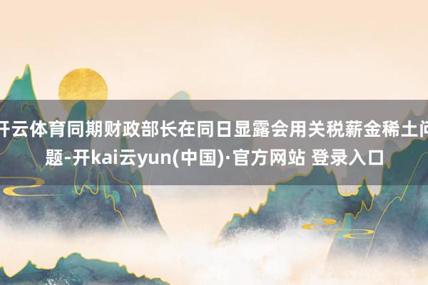 开云体育同期财政部长在同日显露会用关税薪金稀土问题-开kai云yun(中国)·官方网站 登录入口
