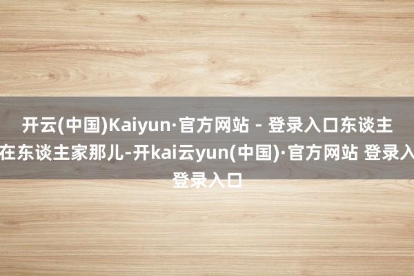 开云(中国)Kaiyun·官方网站 - 登录入口东谈主也在东谈主家那儿-开kai云yun(中国)·官方网站 登录入口