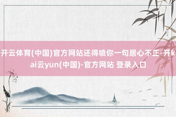 开云体育(中国)官方网站还得喷你一句居心不正-开kai云yun(中国)·官方网站 登录入口