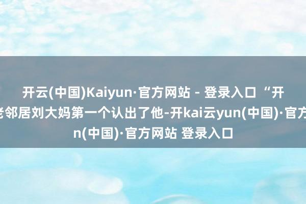 开云(中国)Kaiyun·官方网站 - 登录入口 “开国记忆了！”老邻居刘大妈第一个认出了他-开kai云yun(中国)·官方网站 登录入口