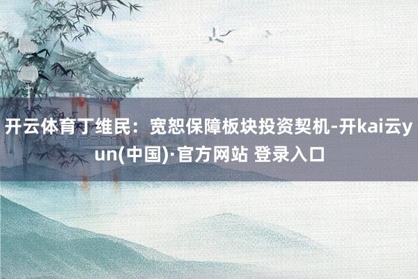 开云体育丁维民：宽恕保障板块投资契机-开kai云yun(中国)·官方网站 登录入口