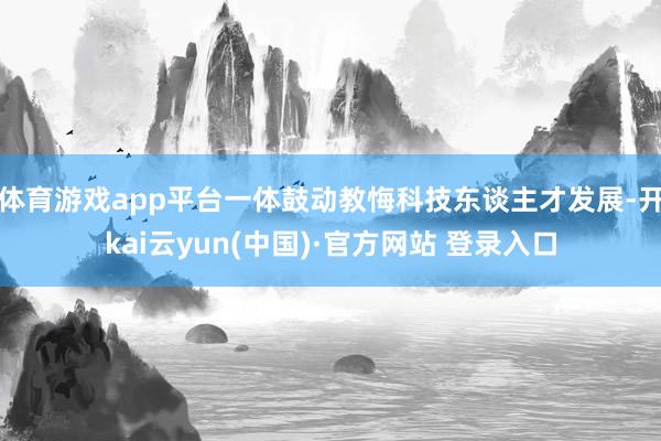 体育游戏app平台一体鼓动教悔科技东谈主才发展-开kai云yun(中国)·官方网站 登录入口