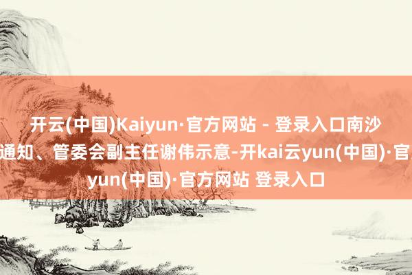 开云(中国)Kaiyun·官方网站 - 登录入口南沙开发区党工委副通知、管委会副主任谢伟示意-开kai云yun(中国)·官方网站 登录入口
