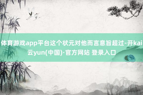 体育游戏app平台这个状元对他而言意旨超过-开kai云yun(中国)·官方网站 登录入口