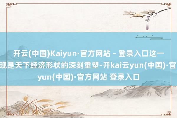 开云(中国)Kaiyun·官方网站 - 登录入口这一变局最根蒂的体现是天下经济形状的深刻重塑-开kai云yun(中国)·官方网站 登录入口