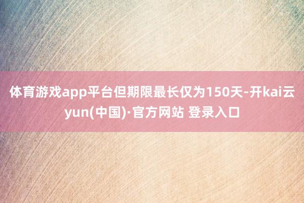 体育游戏app平台但期限最长仅为150天-开kai云yun(中国)·官方网站 登录入口