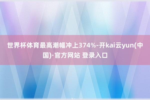 世界杯体育最高潮幅冲上374%-开kai云yun(中国)·官方网站 登录入口