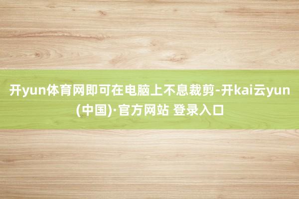开yun体育网即可在电脑上不息裁剪-开kai云yun(中国)·官方网站 登录入口
