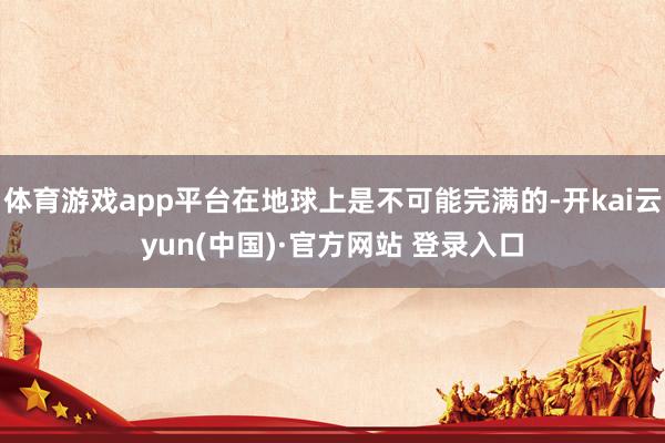 体育游戏app平台在地球上是不可能完满的-开kai云yun(中国)·官方网站 登录入口