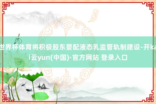 世界杯体育将积极股东婴配液态乳监管轨制建设-开kai云yun(中国)·官方网站 登录入口
