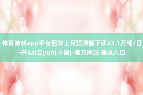 体育游戏app平台但较上月预测值下调23.1万桶/日-开kai云yun(中国)·官方网站 登录入口