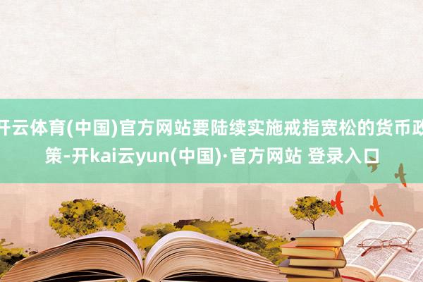 开云体育(中国)官方网站要陆续实施戒指宽松的货币政策-开kai云yun(中国)·官方网站 登录入口