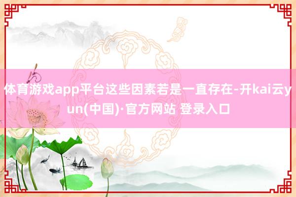 体育游戏app平台这些因素若是一直存在-开kai云yun(中国)·官方网站 登录入口
