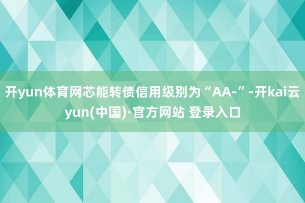 开yun体育网芯能转债信用级别为“AA-”-开kai云yun(中国)·官方网站 登录入口