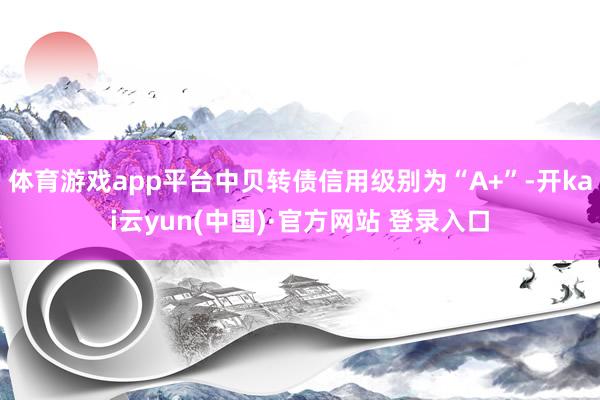 体育游戏app平台中贝转债信用级别为“A+”-开kai云yun(中国)·官方网站 登录入口